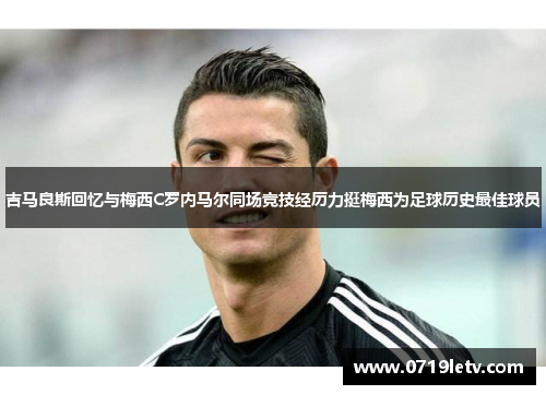 吉马良斯回忆与梅西C罗内马尔同场竞技经历力挺梅西为足球历史最佳球员