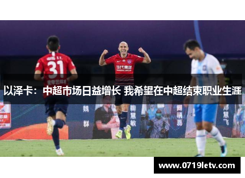 以泽卡：中超市场日益增长 我希望在中超结束职业生涯