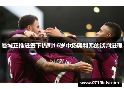 曼城正推进签下热刺16岁中场奥利弗的谈判进程