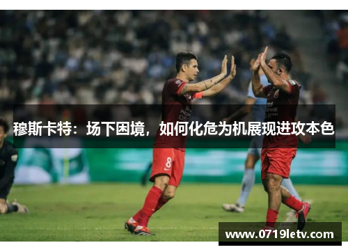 穆斯卡特：场下困境，如何化危为机展现进攻本色